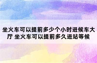 坐火车可以提前多少个小时进候车大厅 坐火车可以提前多久进站等候